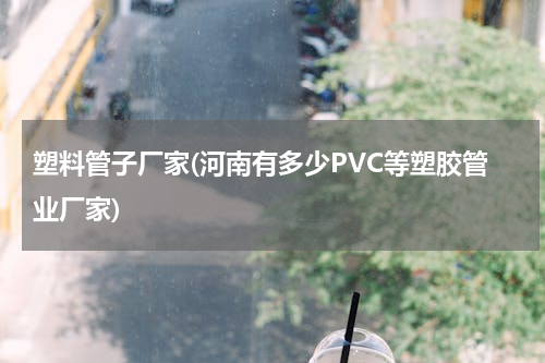塑料管子厂家(河南有多少PVC等塑胶管业厂家)