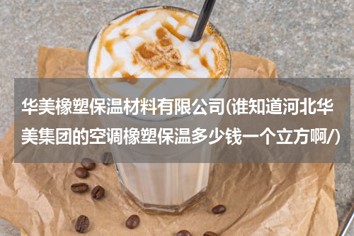 华美橡塑保温材料有限公司(谁知道河北华美集团的空调橡塑保温多少钱一个立方啊/)