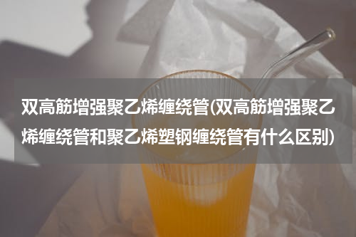 双高筋增强聚乙烯缠绕管(双高筋增强聚乙烯缠绕管和聚乙烯塑钢缠绕管有什么区别)