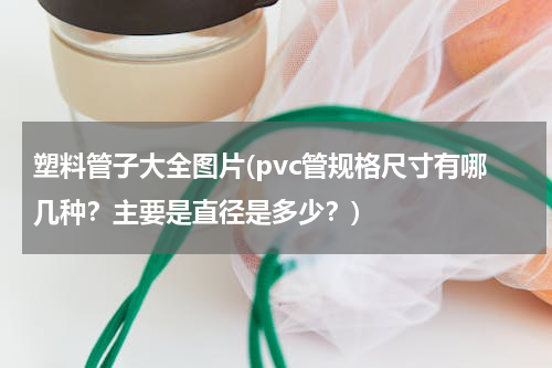 塑料管子大全图片(pvc管规格尺寸有哪几种？主要是直径是多少？)