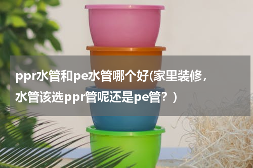ppr水管和pe水管哪个好(家里装修，水管该选ppr管呢还是pe管？)