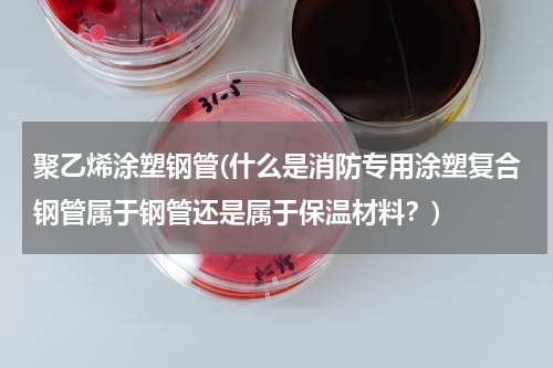 聚乙烯涂塑钢管(什么是消防专用涂塑复合钢管属于钢管还是属于保温材料？)