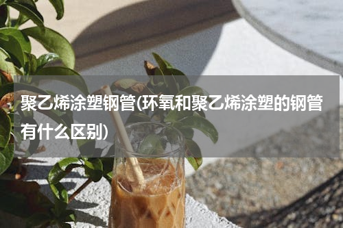 聚乙烯涂塑钢管(环氧和聚乙烯涂塑的钢管有什么区别)
