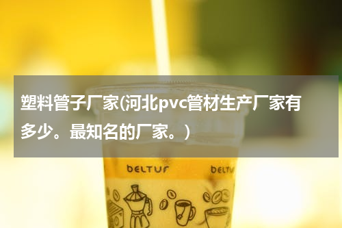 塑料管子厂家(河北pvc管材生产厂家有多少。最知名的厂家。)