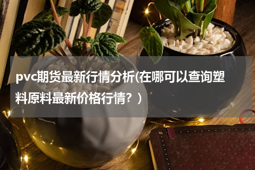 pvc期货最新行情分析(在哪可以查询塑料原料最新价格行情？)