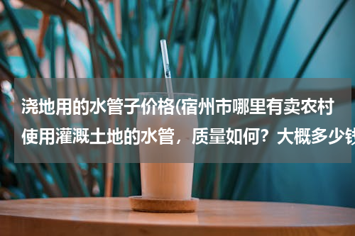 浇地用的水管子价格(宿州市哪里有卖农村使用灌溉土地的水管，质量如何？大概多少钱一米？请知道的朋友能告诉我..急急急、、、)