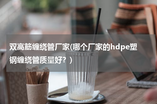 双高筋缠绕管厂家(哪个厂家的hdpe塑钢缠绕管质量好？)
