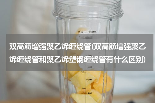 双高筋增强聚乙烯缠绕管(双高筋增强聚乙烯缠绕管和聚乙烯塑钢缠绕管有什么区别)
