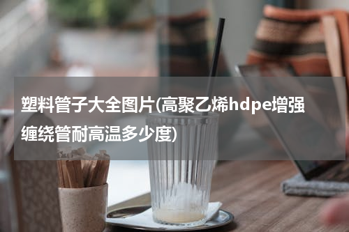 塑料管子大全图片(高聚乙烯hdpe增强缠绕管耐高温多少度)