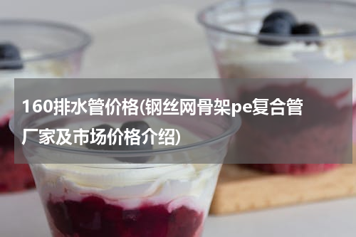 160排水管价格(钢丝网骨架pe复合管厂家及市场价格介绍)