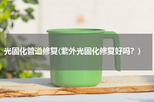 光固化管道修复(紫外光固化修复好吗？)