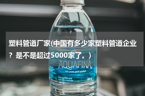 塑料管道厂家(中国有多少家塑料管道企业？是不是超过5000家了。)