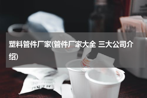 塑料管件厂家(管件厂家大全 三大公司介绍)