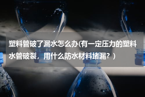 塑料管破了漏水怎么办(有一定压力的塑料水管破裂，用什么防水材料堵漏？)