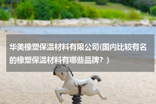 华美橡塑保温材料有限公司(国内比较有名的橡塑保温材料有哪些品牌？)