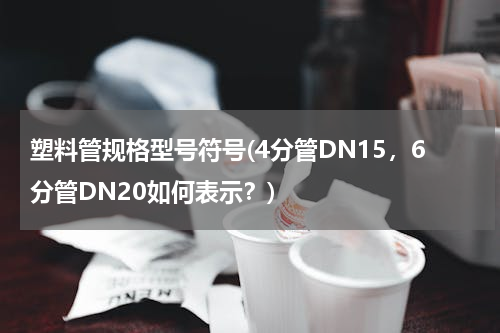 塑料管规格型号符号(4分管DN15，6分管DN20如何表示？)
