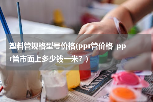 塑料管规格型号价格(ppr管价格_ppr管市面上多少钱一米？)