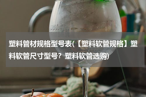 塑料管材规格型号表(【塑料软管规格】塑料软管尺寸型号？塑料软管选购)