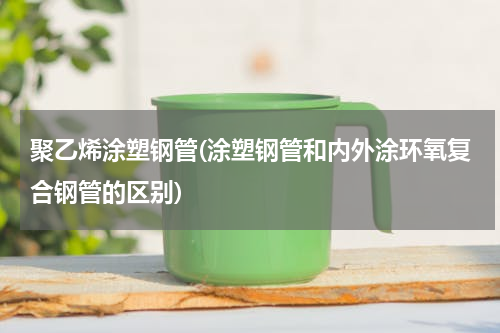 聚乙烯涂塑钢管(涂塑钢管和内外涂环氧复合钢管的区别)