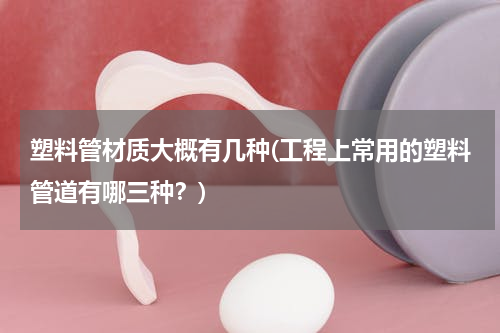 塑料管材质大概有几种(工程上常用的塑料管道有哪三种？)