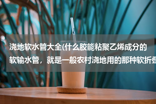 浇地软水管大全(什么胶能粘聚乙烯成分的软输水管，就是一般农村浇地用的那种软折叠的塑料管。希望好心人知道的说下！)