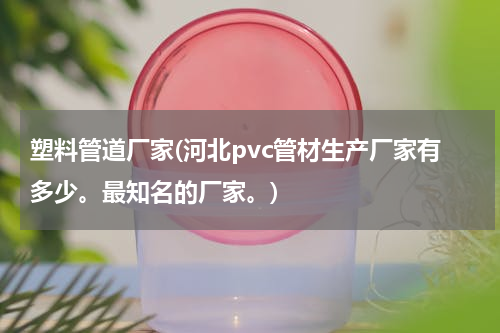 塑料管道厂家(河北pvc管材生产厂家有多少。最知名的厂家。)