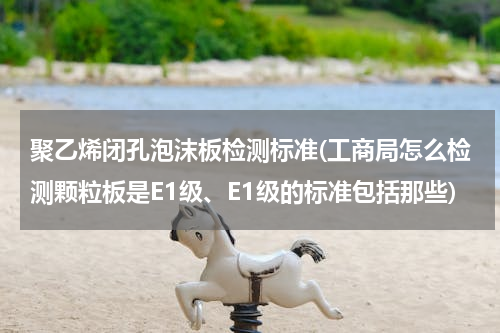 聚乙烯闭孔泡沫板检测标准(工商局怎么检测颗粒板是E1级、E1级的标准包括那些)