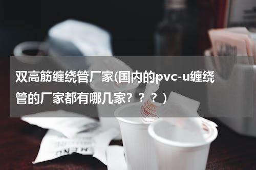 双高筋缠绕管厂家(国内的pvc-u缠绕管的厂家都有哪几家？？？)