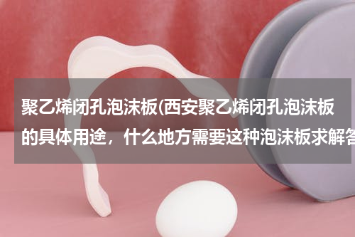 聚乙烯闭孔泡沫板(西安聚乙烯闭孔泡沫板的具体用途，什么地方需要这种泡沫板求解答)