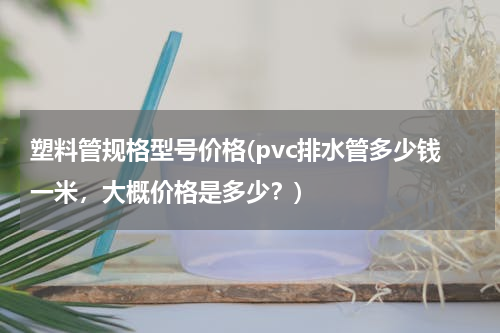 塑料管规格型号价格(pvc排水管多少钱一米，大概价格是多少？)