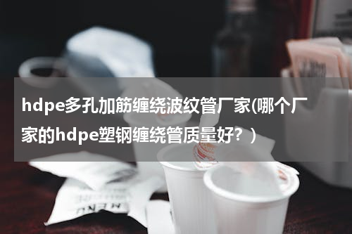 hdpe多孔加筋缠绕波纹管厂家(哪个厂家的hdpe塑钢缠绕管质量好？)