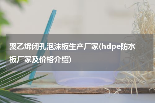 聚乙烯闭孔泡沫板生产厂家(hdpe防水板厂家及价格介绍)