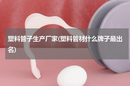 塑料管子生产厂家(塑料管材什么牌子最出名)