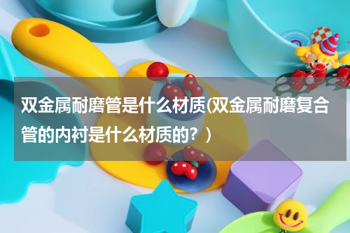 双金属耐磨管是什么材质(双金属耐磨复合管的内衬是什么材质的？)