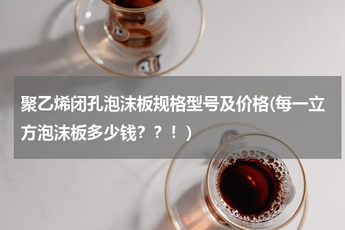 聚乙烯闭孔泡沫板规格型号及价格(每一立方泡沫板多少钱？？！)