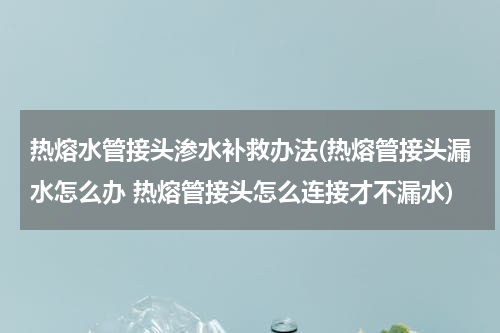 热熔水管接头渗水补救办法(热熔管接头漏水怎么办 热熔管接头怎么连接才不漏水)