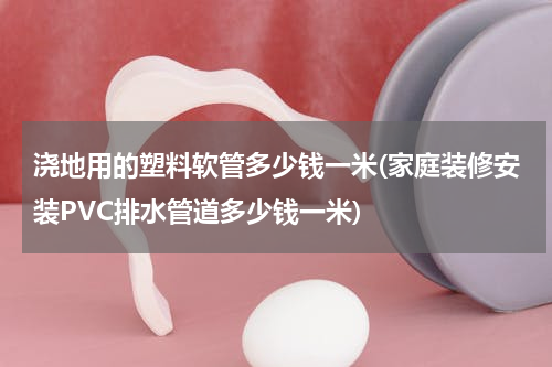 浇地用的塑料软管多少钱一米(家庭装修安装PVC排水管道多少钱一米)