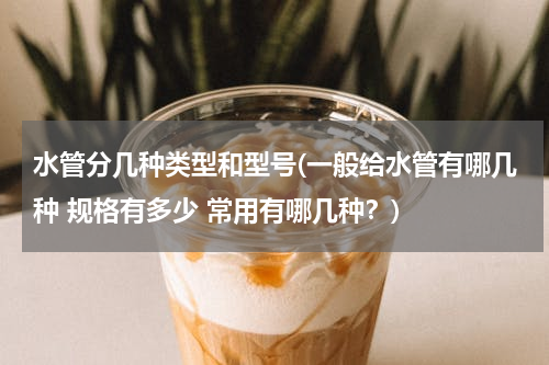 水管分几种类型和型号(一般给水管有哪几种 规格有多少 常用有哪几种？)