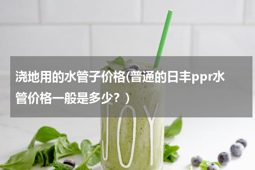 浇地用的水管子价格(普通的日丰ppr水管价格一般是多少？)