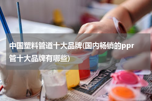 中国塑料管道十大品牌(国内畅销的ppr管十大品牌有哪些)