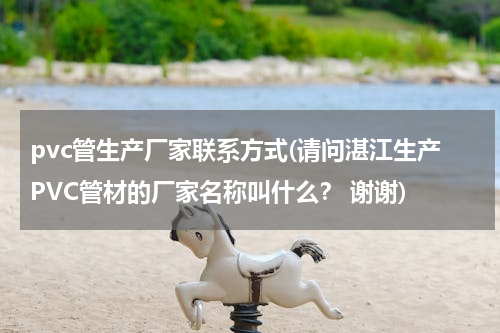 pvc管生产厂家联系方式(请问湛江生产PVC管材的厂家名称叫什么？ 谢谢)