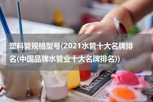塑料管规格型号(2021水管十大名牌排名(中国品牌水管业十大名牌排名))