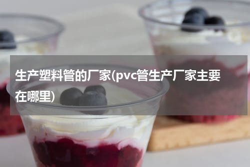 生产塑料管的厂家(pvc管生产厂家主要在哪里)
