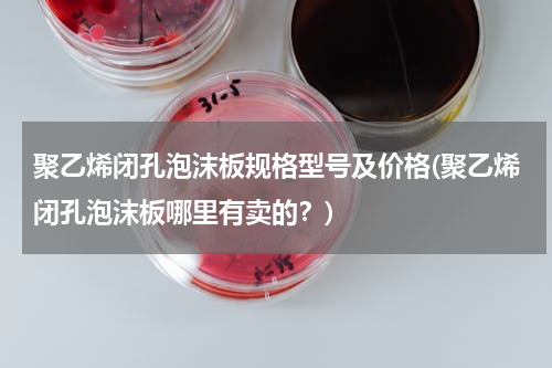 聚乙烯闭孔泡沫板规格型号及价格(聚乙烯闭孔泡沫板哪里有卖的？)