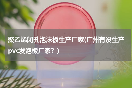 聚乙烯闭孔泡沫板生产厂家(广州有没生产pvc发泡板厂家？)