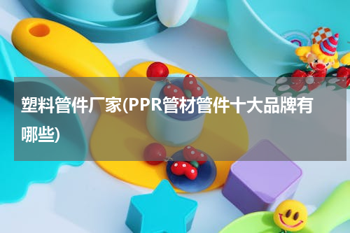 塑料管件厂家(PPR管材管件十大品牌有哪些)