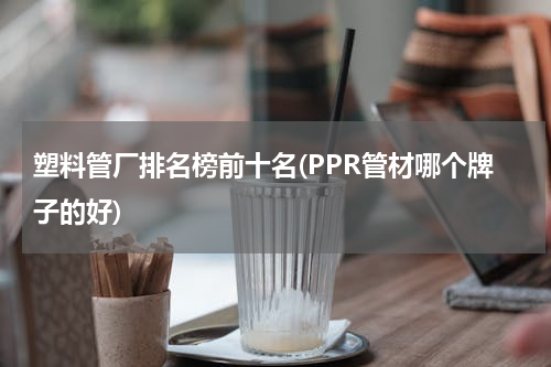 塑料管厂排名榜前十名(PPR管材哪个牌子的好)