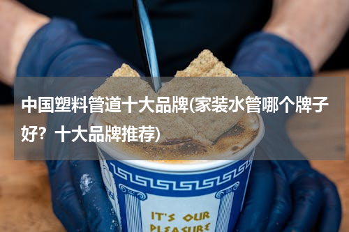 中国塑料管道十大品牌(家装水管哪个牌子好？十大品牌推荐)