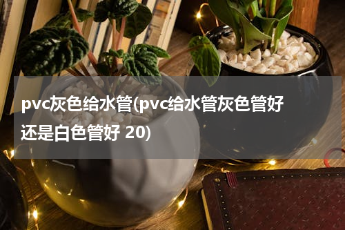 pvc灰色给水管(pvc给水管灰色管好还是白色管好 20)