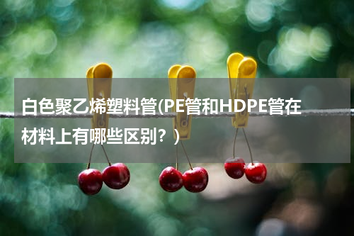 白色聚乙烯塑料管(PE管和HDPE管在材料上有哪些区别？)